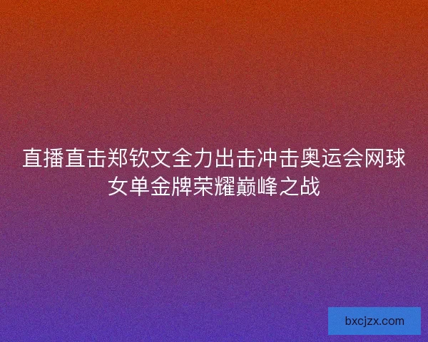 直播直击郑钦文全力出击冲击奥运会网球女单金牌荣耀巅峰之战