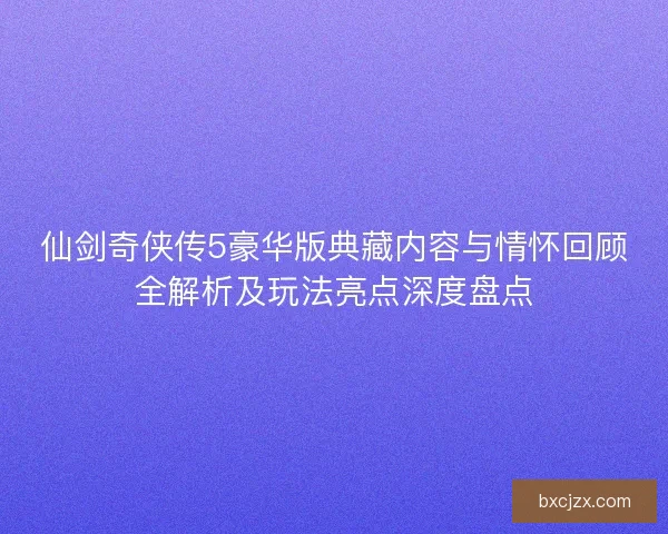 仙剑奇侠传5豪华版典藏内容与情怀回顾全解析及玩法亮点深度盘点