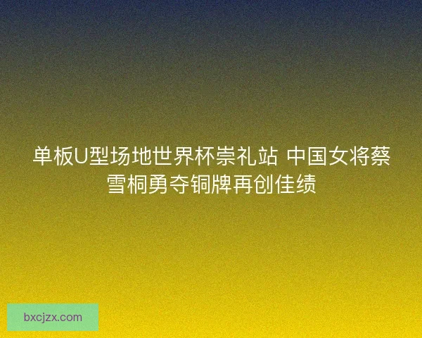 单板U型场地世界杯崇礼站 中国女将蔡雪桐勇夺铜牌再创佳绩